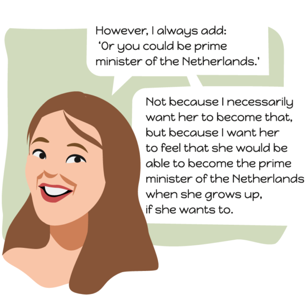 However, I always add: Or you could be prime minister of the Netherlands. Not because I necessarily want her to become that, but because I want her to feel that she would be able to become the prime minister of the Netherlands when she grows up, if she wants to.