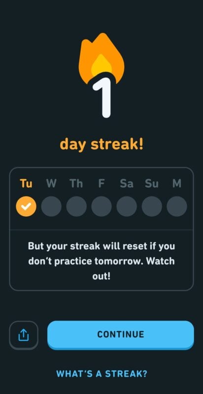 Screenshot of a screen in the Duolingo app. At the top of the screen is the text: 1 day streak. 

Below that is a week calendar with the Tuesday checked. Underneath the calendar is the text: But your streak will reset if you don't practice tomorrow. Watch out! 

At the bottom of the screen is a blue button that says continue. Below the blue button is the text: What's a streak?